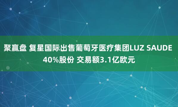 聚赢盘 复星国际出售葡萄牙医疗集团LUZ SAUDE 40%股份 交易额3.1亿欧元