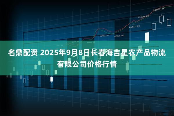 名鼎配资 2025年9月8日长春海吉星农产品物流有限公司价格行情