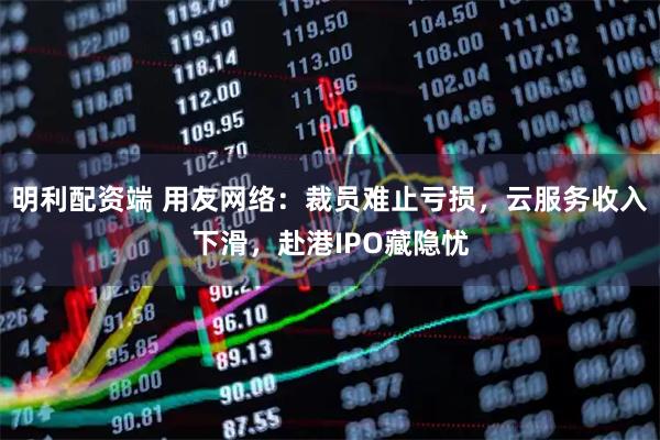 明利配资端 用友网络:裁员难止亏损,云服务收入下滑,赴港IPO藏隐忧