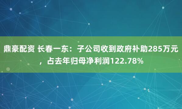 鼎豪配资 长春一东:子公司收到政府补助285万元,占去年归母净利润122.78%