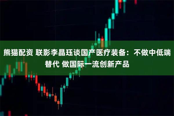 熊猫配资 联影李晶珏谈国产医疗装备:不做中低端替代 做国际一流创新产品