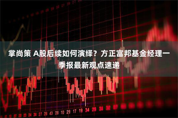掌尚策 A股后续如何演绎?方正富邦基金经理一季报最新观点速递