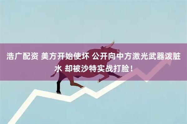 浩广配资 美方开始使坏 公开向中方激光武器泼脏水 却被沙特实战打脸!