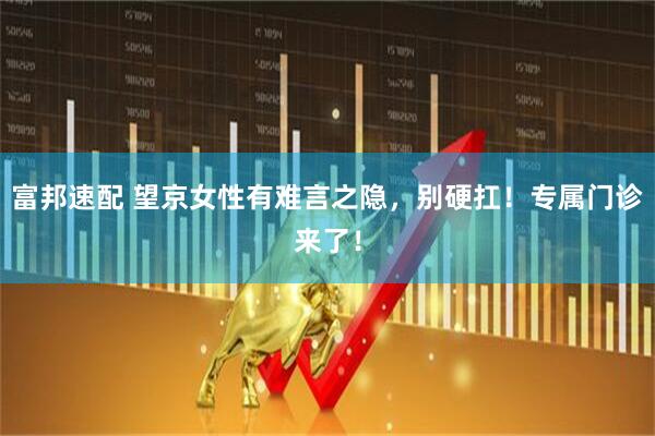 富邦速配 望京女性有难言之隐,别硬扛!专属门诊来了!