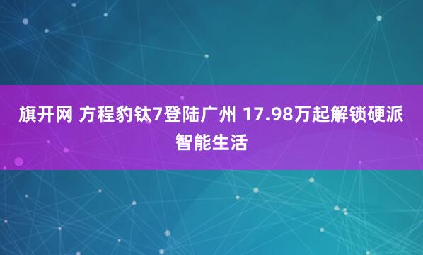 旗开网 方程豹钛7登陆广州 17.98万起解锁硬派智能生活