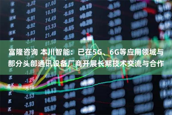 富隆咨询 本川智能:已在5G、6G等应用领域与部分头部通讯设备厂商开展长期技术交流与合作