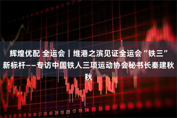 辉煌优配 全运会|维港之滨见证全运会“铁三”新标杆——专访中国铁人三项运动协会秘书长秦建秋