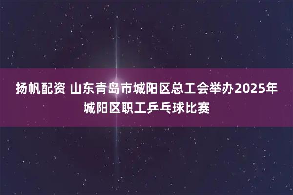 扬帆配资 山东青岛市城阳区总工会举办2025年城阳区职工乒乓球比赛
