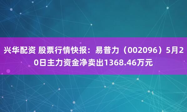 兴华配资 股票行情快报：易普力（002096）5月20日主力资金净卖出1368.46万元