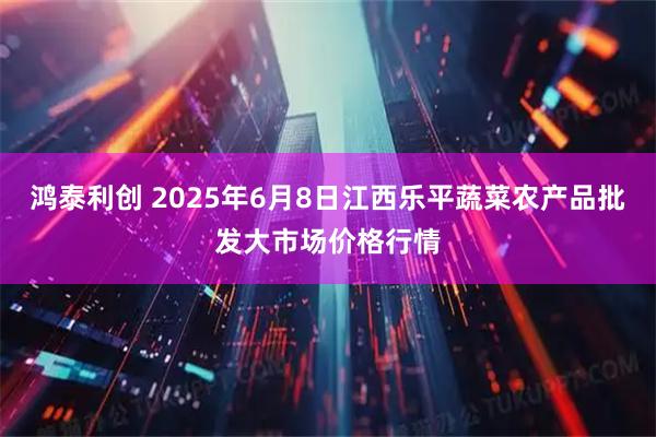 鸿泰利创 2025年6月8日江西乐平蔬菜农产品批发大市场价格行情