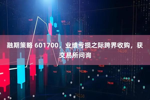 融期策略 601700，业绩亏损之际跨界收购，获交易所问询