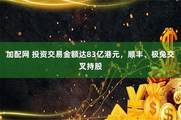 加配网 投资交易金额达83亿港元，顺丰、极兔交叉持股