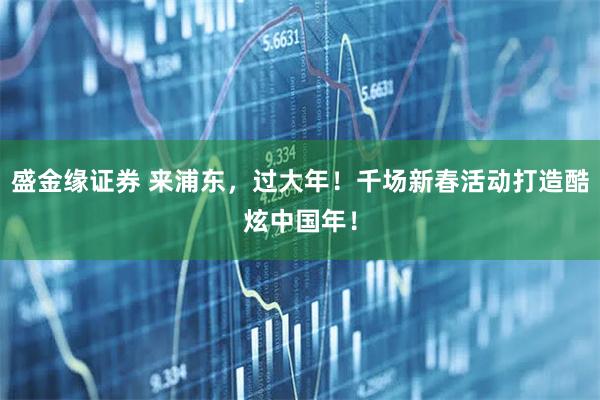 盛金缘证券 来浦东,过大年!千场新春活动打造酷炫中国年!