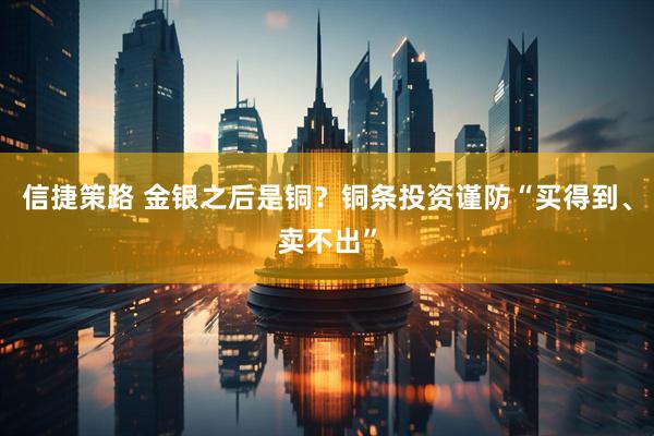 信捷策路 金银之后是铜？铜条投资谨防“买得到、卖不出”