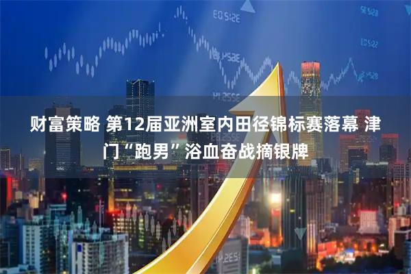 财富策略 第12届亚洲室内田径锦标赛落幕 津门“跑男”浴血奋战摘银牌