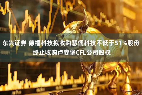东兴证券 德福科技拟收购慧儒科技不低于51%股份 终止收购卢森堡CFL公司股权