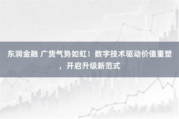 东润金融 广货气势如虹！数字技术驱动价值重塑，开启升级新范式