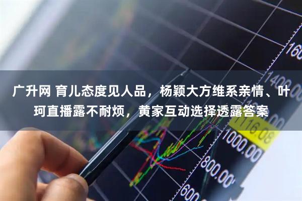 广升网 育儿态度见人品，杨颖大方维系亲情、叶珂直播露不耐烦，黄家互动选择透露答案
