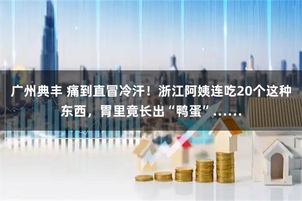 广州典丰 痛到直冒冷汗！浙江阿姨连吃20个这种东西，胃里竟长出“鸭蛋”……