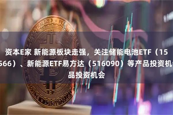 资本E家 新能源板块走强，关注储能电池ETF（159566）、新能源ETF易方达（516090）等产品投资机会