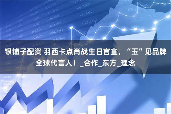 银铺子配资 羽西卡点肖战生日官宣，“玉”见品牌全球代言人！_合作_东方_理念