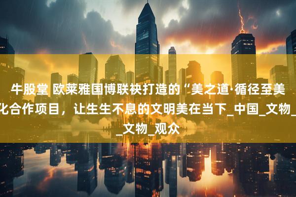 牛股堂 欧莱雅国博联袂打造的“美之道·循径至美”文化合作项目，让生生不息的文明美在当下_中国_文物_观众