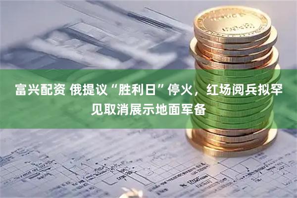 富兴配资 俄提议“胜利日”停火，红场阅兵拟罕见取消展示地面军备