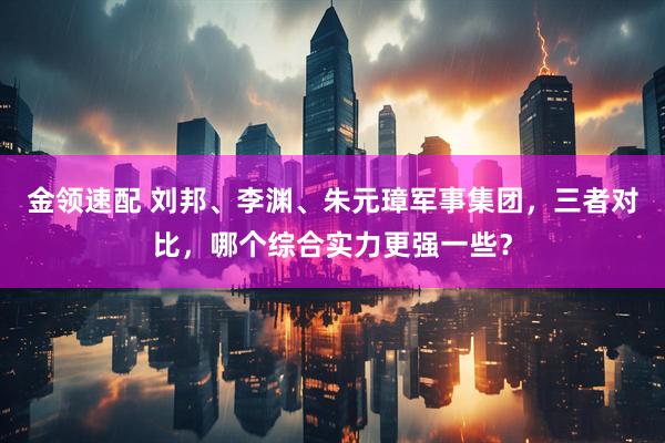 金领速配 刘邦、李渊、朱元璋军事集团,三者对比,哪个综合实力更强一些?
