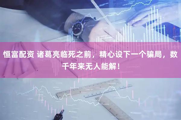 恒富配资 诸葛亮临死之前,精心设下一个骗局,数千年来无人能解!