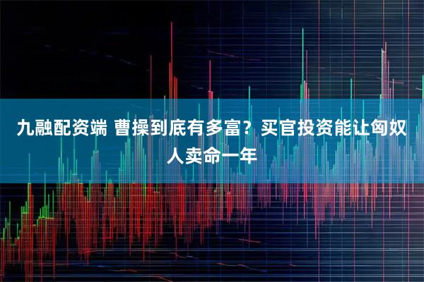 九融配资端 曹操到底有多富?买官投资能让匈奴人卖命一年