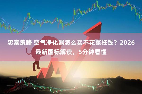 忠泰策略 空气净化器怎么买不花冤枉钱？2026最新国标解读，5分钟看懂